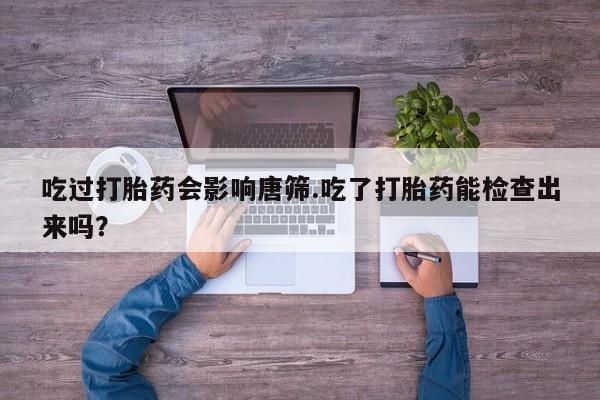 哪里有打胎药购买吃过打胎药会影响唐筛.吃了打胎药能检查出来吗？