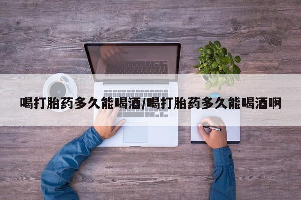 哪里有打胎药购买喝打胎药多久能喝酒/喝打胎药多久能喝酒啊