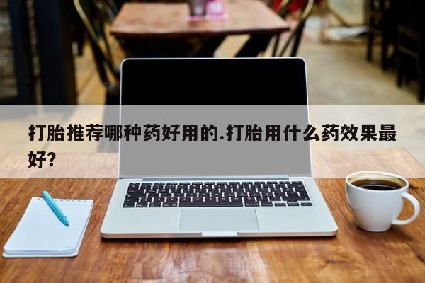 哪里有打胎药购买打胎推荐哪种药好用的.打胎用什么药效果最好？