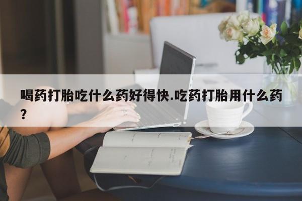 哪里有打胎药购买喝药打胎吃什么药好得快.吃药打胎用什么药？