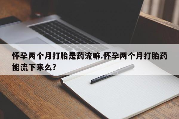 哪里有打胎药购买怀孕两个月打胎是药流嘛.怀孕两个月打胎药能流下来么？