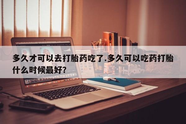 哪里有打胎药购买多久才可以去打胎药吃了.多久可以吃药打胎什么时候最好？