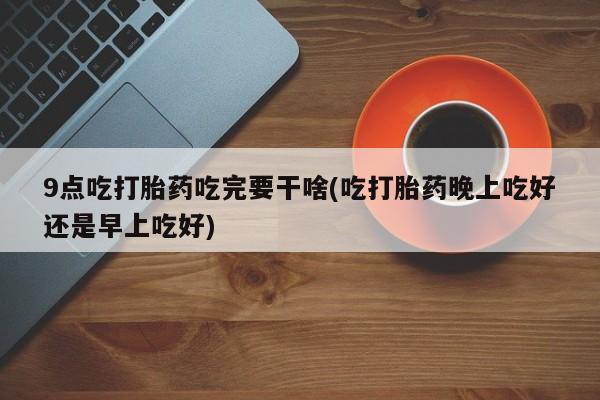 哪里有打胎药购买9点吃打胎药吃完要干啥(吃打胎药晚上吃好还是早上吃好)