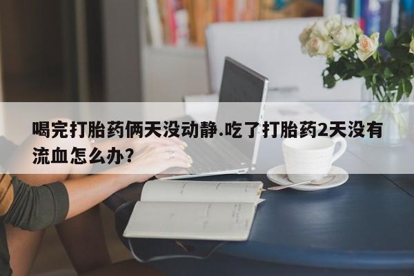 哪里有打胎药购买喝完打胎药俩天没动静.吃了打胎药2天没有流血怎么办？