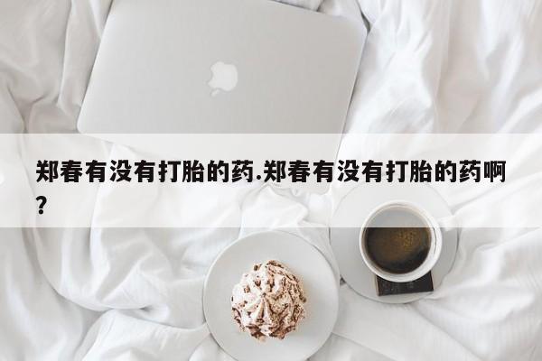 哪里有打胎药购买郑春有没有打胎的药.郑春有没有打胎的药啊？