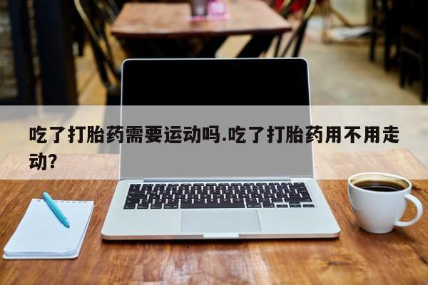 哪里有打胎药购买吃了打胎药需要运动吗.吃了打胎药用不用走动？