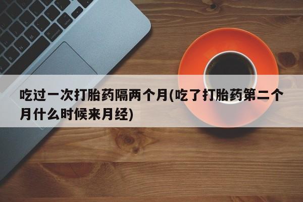 哪里有打胎药购买吃过一次打胎药隔两个月(吃了打胎药第二个月什么时候来月经)