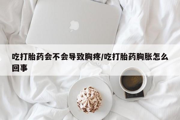 哪里有打胎药购买吃打胎药会不会导致胸疼/吃打胎药胸胀怎么回事
