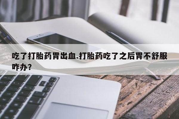 哪里有打胎药购买吃了打胎药胃出血.打胎药吃了之后胃不舒服咋办？