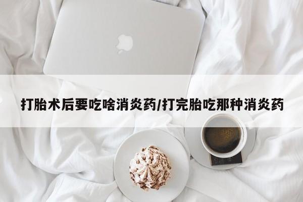 哪里有打胎药购买打胎术后要吃啥消炎药/打完胎吃那种消炎药
