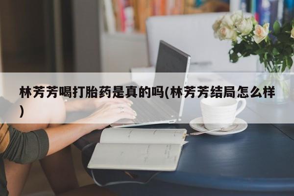 哪里有打胎药购买林芳芳喝打胎药是真的吗(林芳芳结局怎么样)