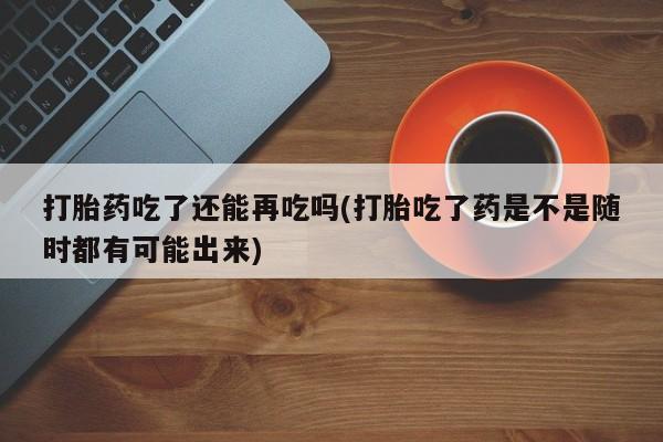 哪里有打胎药购买打胎药吃了还能再吃吗(打胎吃了药是不是随时都有可能出来)
