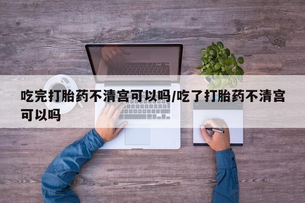 哪里有打胎药购买吃完打胎药不清宫可以吗/吃了打胎药不清宫可以吗
