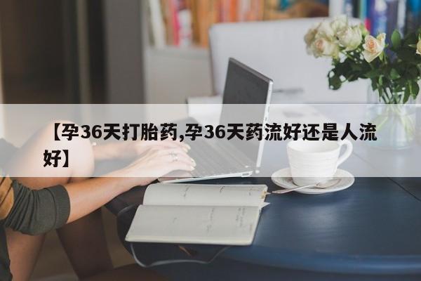 哪里有打胎药购买【孕36天打胎药,孕36天药流好还是人流好】