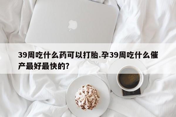 哪里有打胎药购买39周吃什么药可以打胎.孕39周吃什么催产最好最快的？