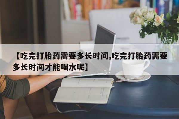 哪里有打胎药购买【吃完打胎药需要多长时间,吃完打胎药需要多长时间才能喝水呢】