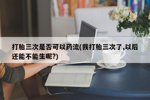 哪里有打胎药购买打胎三次是否可以药流(我打胎三次了,以后还能不能生呢?)