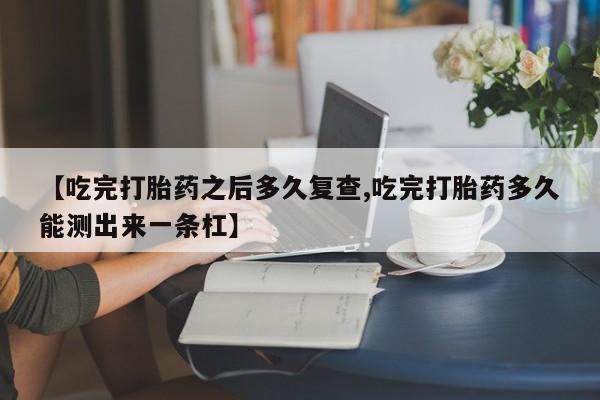 哪里有打胎药购买【吃完打胎药之后多久复查,吃完打胎药多久能测出来一条杠】