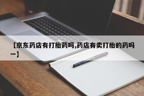 哪里有打胎药购买【京东药店有打胎药吗,药店有卖打胎的药吗一】