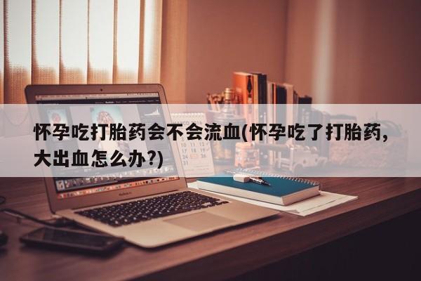 哪里有打胎药购买怀孕吃打胎药会不会流血(怀孕吃了打胎药,大出血怎么办?)