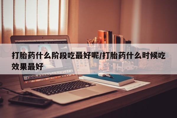 哪里有打胎药购买打胎药什么阶段吃最好呢/打胎药什么时候吃效果最好