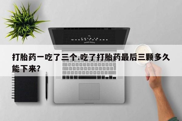 哪里有打胎药购买打胎药一吃了三个.吃了打胎药最后三颗多久能下来？