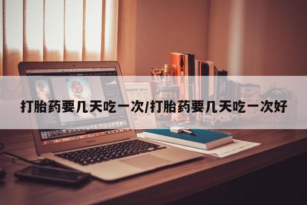 哪里有打胎药购买打胎药要几天吃一次/打胎药要几天吃一次好