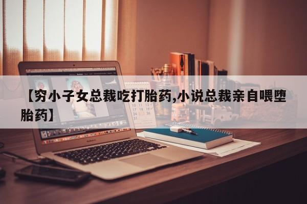 哪里有打胎药购买【穷小子女总裁吃打胎药,小说总裁亲自喂堕胎药】