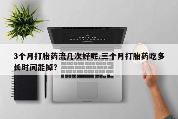 哪里有打胎药购买3个月打胎药流几次好呢.三个月打胎药吃多长时间能掉？