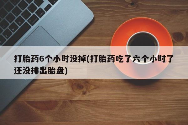 哪里有打胎药购买打胎药6个小时没掉(打胎药吃了六个小时了还没排出胎盘)