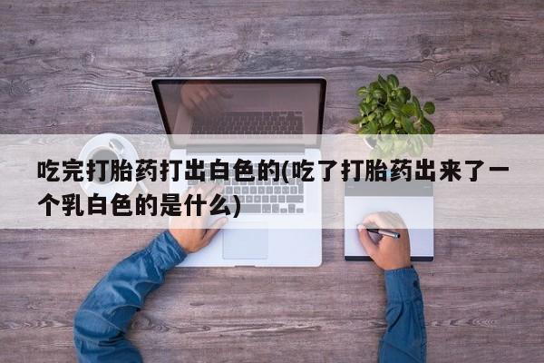 哪里有打胎药购买吃完打胎药打出白色的(吃了打胎药出来了一个乳白色的是什么)