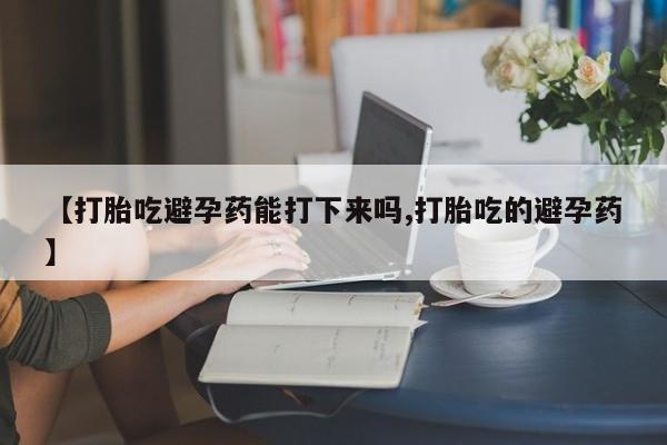 哪里有打胎药购买【打胎吃避孕药能打下来吗,打胎吃的避孕药】