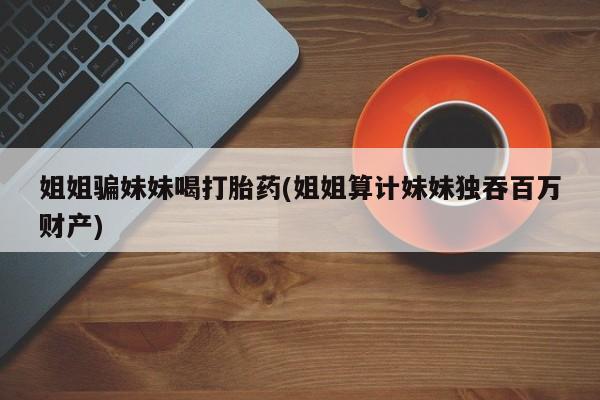 哪里有打胎药购买姐姐骗妹妹喝打胎药(姐姐算计妹妹独吞百万财产)
