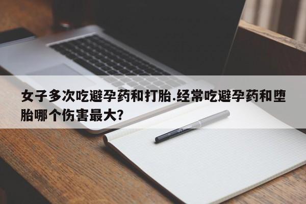 哪里有打胎药购买女子多次吃避孕药和打胎.经常吃避孕药和堕胎哪个伤害最大？