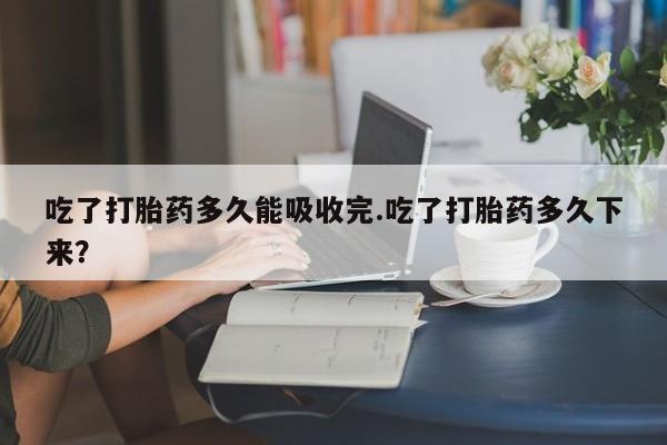 哪里有打胎药购买吃了打胎药多久能吸收完.吃了打胎药多久下来？
